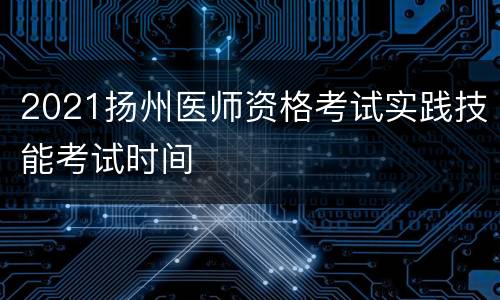 2021扬州医师资格考试实践技能考试时间