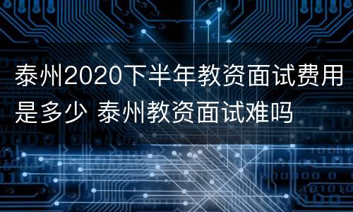 泰州2020下半年教资面试费用是多少 泰州教资面试难吗