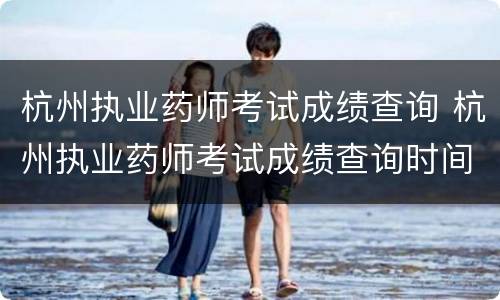 杭州执业药师考试成绩查询 杭州执业药师考试成绩查询时间