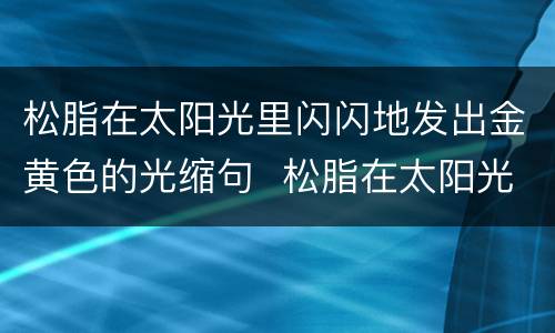 松脂在太阳光里闪闪地发出金黄色的光缩句  松脂在太阳光里闪闪地发出金黄色的光缩句是什么