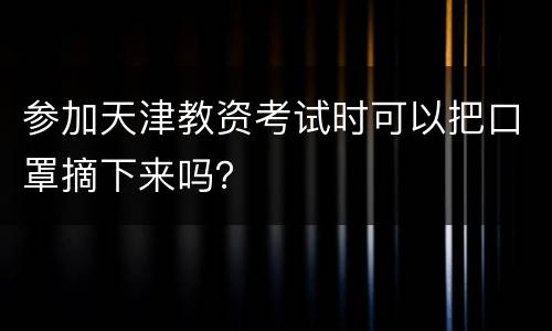 参加天津教资考试时可以把口罩摘下来吗？