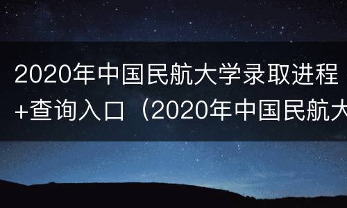 2020年中国民航大学录取进程+查询入口（2020年中国民航大学录取进程 查询入口在哪里）