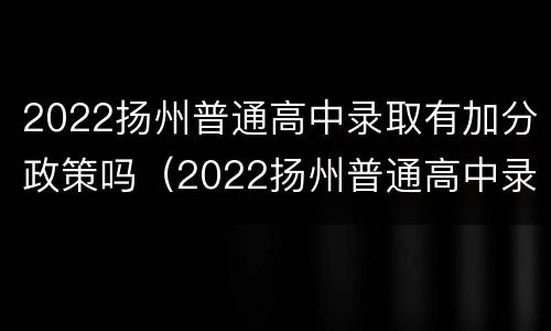 2022扬州普通高中录取有加分政策吗（2022扬州普通高中录取有加分政策吗学生）