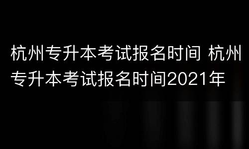 杭州专升本考试报名时间 杭州专升本考试报名时间2021年