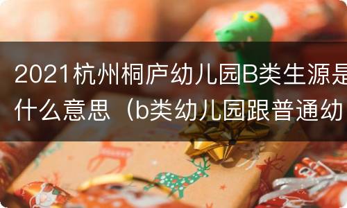 2021杭州桐庐幼儿园B类生源是什么意思（b类幼儿园跟普通幼儿园哪个牌子好）