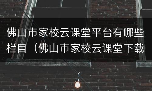 佛山市家校云课堂平台有哪些栏目（佛山市家校云课堂下载）