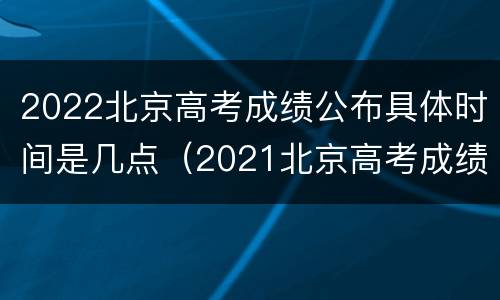 2022北京高考成绩公布具体时间是几点（2021北京高考成绩几点公布）