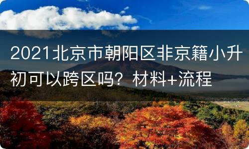 2021北京市朝阳区非京籍小升初可以跨区吗？材料+流程