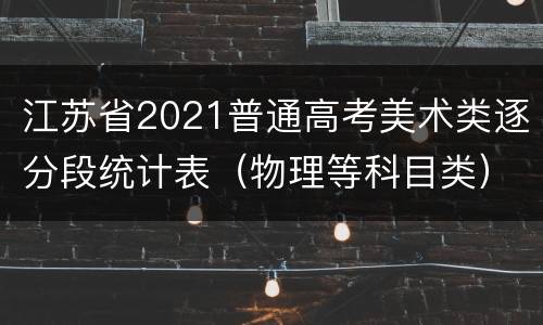 江苏省2021普通高考美术类逐分段统计表（物理等科目类）