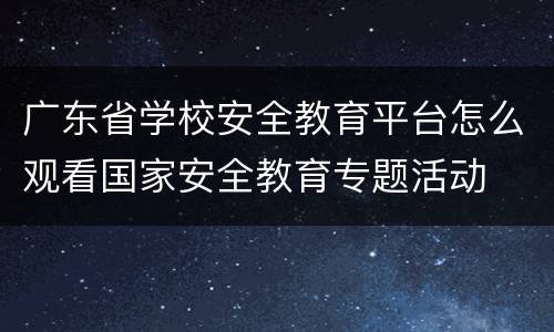 广东省学校安全教育平台怎么观看国家安全教育专题活动