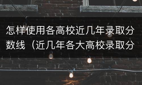 怎样使用各高校近几年录取分数线（近几年各大高校录取分数线）