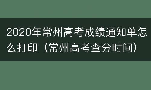 2020年常州高考成绩通知单怎么打印（常州高考查分时间）