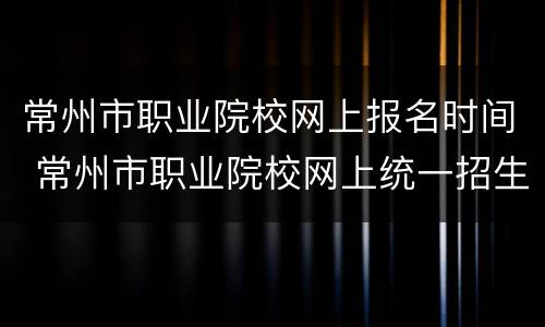 常州市职业院校网上报名时间 常州市职业院校网上统一招生平台2020年下载