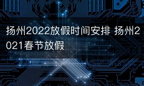 扬州2022放假时间安排 扬州2021春节放假