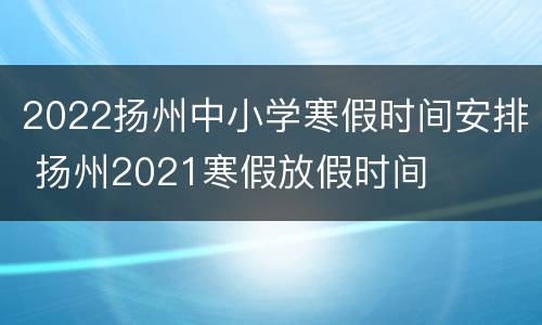 2022扬州中小学寒假时间安排 扬州2021寒假放假时间