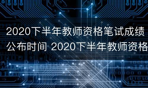 2020下半年教师资格笔试成绩公布时间 2020下半年教师资格笔试成绩公布时间