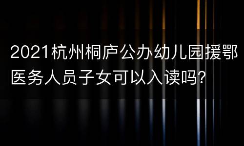 2021杭州桐庐公办幼儿园援鄂医务人员子女可以入读吗？