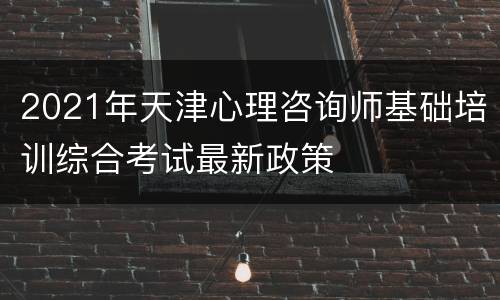 2021年天津心理咨询师基础培训综合考试最新政策