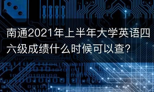 南通2021年上半年大学英语四六级成绩什么时候可以查?