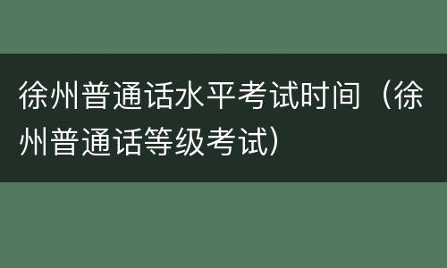 徐州普通话水平考试时间（徐州普通话等级考试）