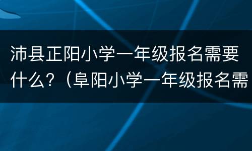 沛县正阳小学一年级报名需要什么?（阜阳小学一年级报名需要什么证件）