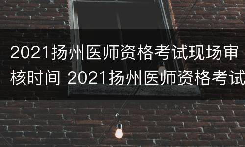 2021扬州医师资格考试现场审核时间 2021扬州医师资格考试现场审核时间是多少