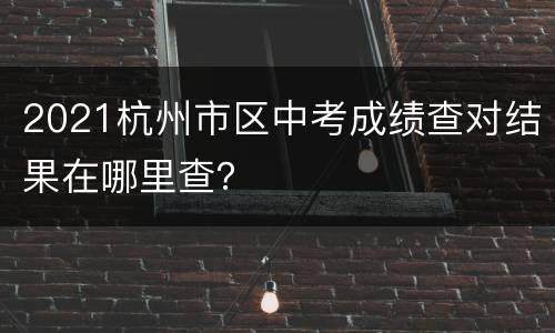 2021杭州市区中考成绩查对结果在哪里查？