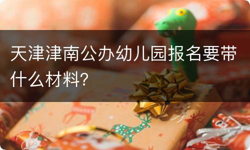 天津津南公办幼儿园报名要带什么材料？