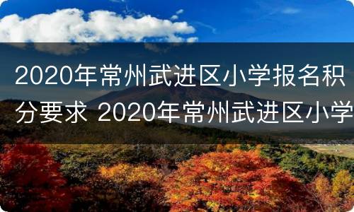 2020年常州武进区小学报名积分要求 2020年常州武进区小学报名积分要求是多少