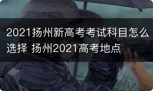 2021扬州新高考考试科目怎么选择 扬州2021高考地点