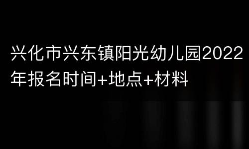 兴化市兴东镇阳光幼儿园2022年报名时间+地点+材料