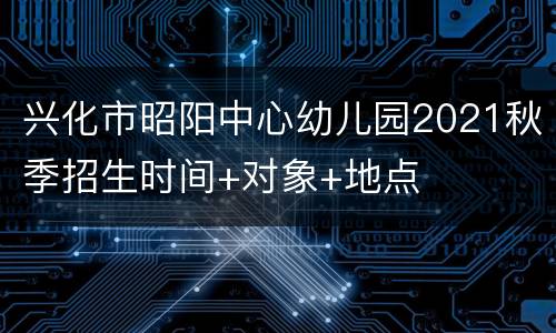 兴化市昭阳中心幼儿园2021秋季招生时间+对象+地点