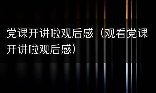 党课开讲啦观后感（观看党课开讲啦观后感）