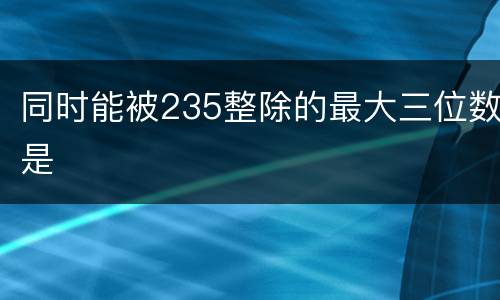 同时能被235整除的最大三位数是