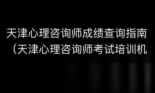 天津心理咨询师成绩查询指南（天津心理咨询师考试培训机构）