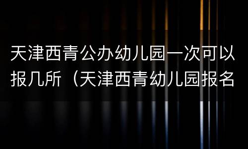 天津西青公办幼儿园一次可以报几所（天津西青幼儿园报名）