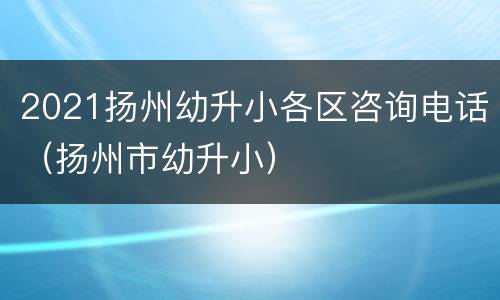 2021扬州幼升小各区咨询电话（扬州市幼升小）