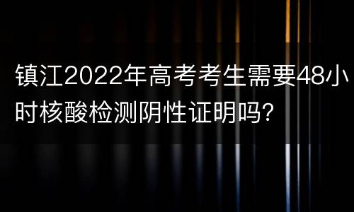 镇江2022年高考考生需要48小时核酸检测阴性证明吗？