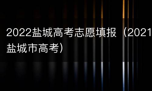 2022盐城高考志愿填报（2021盐城市高考）