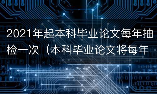 2021年起本科毕业论文每年抽检一次（本科毕业论文将每年抽检）