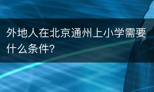 外地人在北京通州上小学需要什么条件？