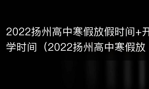 2022扬州高中寒假放假时间+开学时间（2022扬州高中寒假放假时间 开学时间是几号）