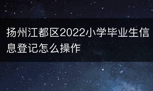 扬州江都区2022小学毕业生信息登记怎么操作