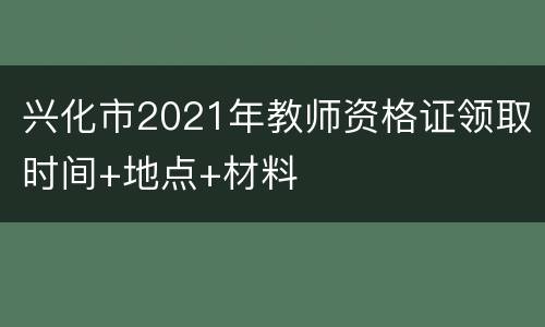 兴化市2021年教师资格证领取时间+地点+材料