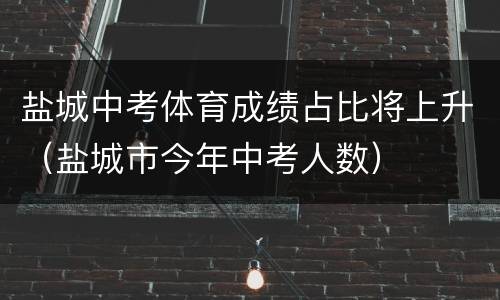 盐城中考体育成绩占比将上升（盐城市今年中考人数）