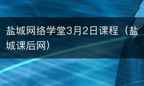 盐城网络学堂3月2日课程（盐城课后网）