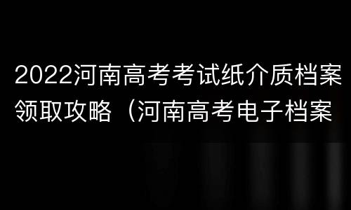 2022河南高考考试纸介质档案领取攻略（河南高考电子档案）