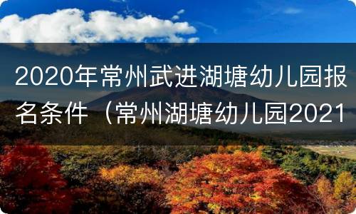 2020年常州武进湖塘幼儿园报名条件（常州湖塘幼儿园2021年报名通知）