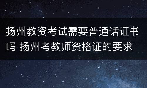 扬州教资考试需要普通话证书吗 扬州考教师资格证的要求