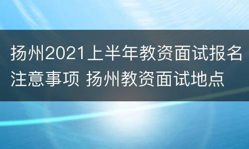 扬州2021上半年教资面试报名注意事项 扬州教资面试地点